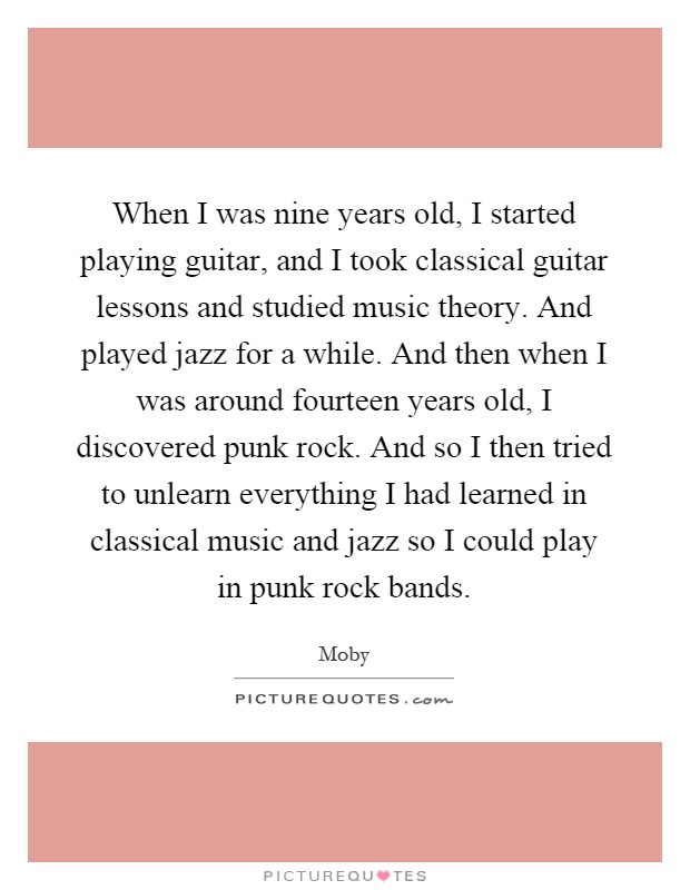 When I was nine years old, I started playing guitar, and I took classical guitar lessons and studied music theory. And played jazz for a while. And then when I was around fourteen years old, I discovered punk rock. And so I then tried to unlearn everything I had learned in classical music and jazz so I could play in punk rock bands Picture Quote #1