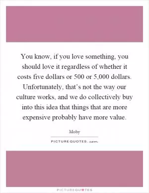 You know, if you love something, you should love it regardless of whether it costs five dollars or 500 or 5,000 dollars. Unfortunately, that’s not the way our culture works, and we do collectively buy into this idea that things that are more expensive probably have more value Picture Quote #1