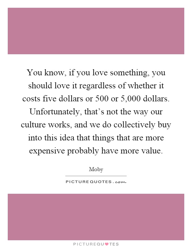 You know, if you love something, you should love it regardless of whether it costs five dollars or 500 or 5,000 dollars. Unfortunately, that's not the way our culture works, and we do collectively buy into this idea that things that are more expensive probably have more value Picture Quote #1