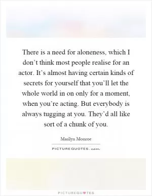 There is a need for aloneness, which I don’t think most people realise for an actor. It’s almost having certain kinds of secrets for yourself that you’ll let the whole world in on only for a moment, when you’re acting. But everybody is always tugging at you. They’d all like sort of a chunk of you Picture Quote #1
