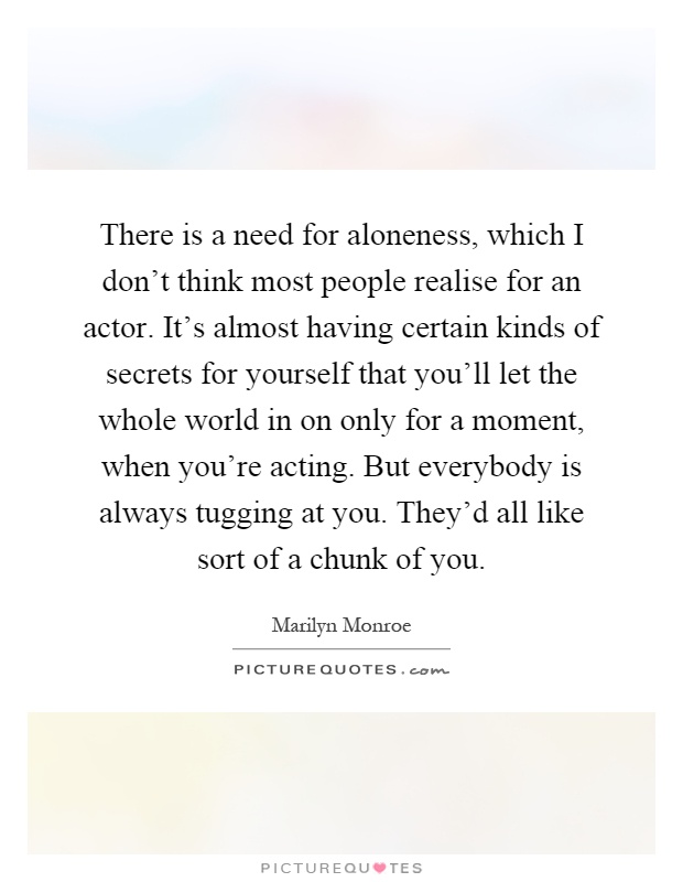 There is a need for aloneness, which I don't think most people realise for an actor. It's almost having certain kinds of secrets for yourself that you'll let the whole world in on only for a moment, when you're acting. But everybody is always tugging at you. They'd all like sort of a chunk of you Picture Quote #1