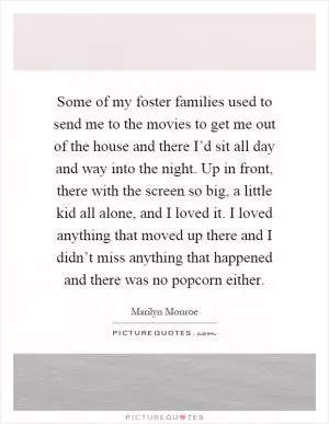 Some of my foster families used to send me to the movies to get me out of the house and there I’d sit all day and way into the night. Up in front, there with the screen so big, a little kid all alone, and I loved it. I loved anything that moved up there and I didn’t miss anything that happened and there was no popcorn either Picture Quote #1