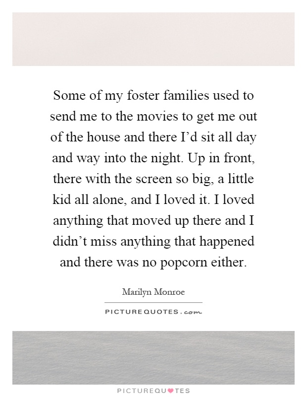 Some of my foster families used to send me to the movies to get me out of the house and there I'd sit all day and way into the night. Up in front, there with the screen so big, a little kid all alone, and I loved it. I loved anything that moved up there and I didn't miss anything that happened and there was no popcorn either Picture Quote #1