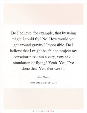 Do I believe, for example, that by using magic I could fly? No. How would you get around gravity? Impossible. Do I believe that I might be able to project my consciousness into a very, very vivid simulation of flying? Yeah. Yes, I’ve done that. Yes, that works Picture Quote #1