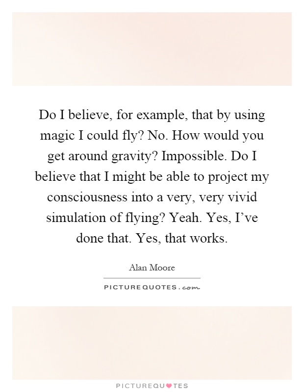 Do I believe, for example, that by using magic I could fly? No. How would you get around gravity? Impossible. Do I believe that I might be able to project my consciousness into a very, very vivid simulation of flying? Yeah. Yes, I've done that. Yes, that works Picture Quote #1