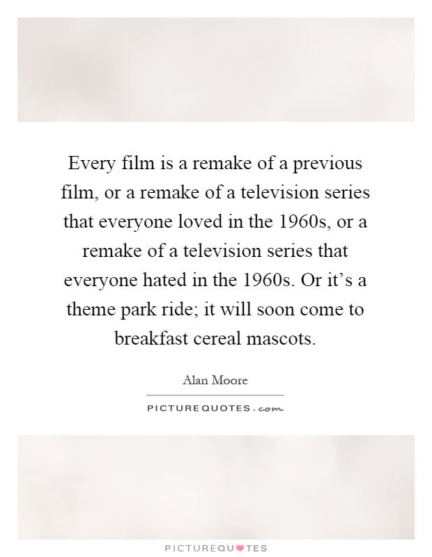 Every film is a remake of a previous film, or a remake of a television series that everyone loved in the 1960s, or a remake of a television series that everyone hated in the 1960s. Or it's a theme park ride; it will soon come to breakfast cereal mascots Picture Quote #1