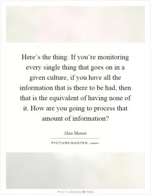 Here’s the thing: If you’re monitoring every single thing that goes on in a given culture, if you have all the information that is there to be had, then that is the equivalent of having none of it. How are you going to process that amount of information? Picture Quote #1