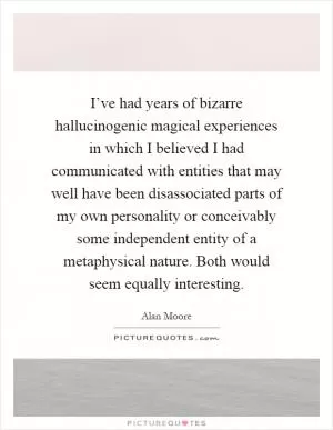 I’ve had years of bizarre hallucinogenic magical experiences in which I believed I had communicated with entities that may well have been disassociated parts of my own personality or conceivably some independent entity of a metaphysical nature. Both would seem equally interesting Picture Quote #1