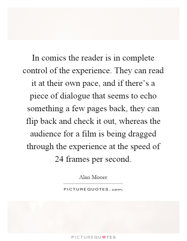 In comics the reader is in complete control of the experience. They can read it at their own pace, and if there's a piece of dialogue that seems to echo something a few pages back, they can flip back and check it out, whereas the audience for a film is being dragged through the experience at the speed of 24 frames per second Picture Quote #1