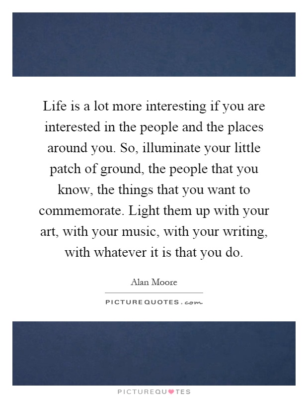 Life is a lot more interesting if you are interested in the people and the places around you. So, illuminate your little patch of ground, the people that you know, the things that you want to commemorate. Light them up with your art, with your music, with your writing, with whatever it is that you do Picture Quote #1