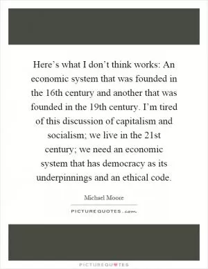 Here’s what I don’t think works: An economic system that was founded in the 16th century and another that was founded in the 19th century. I’m tired of this discussion of capitalism and socialism; we live in the 21st century; we need an economic system that has democracy as its underpinnings and an ethical code Picture Quote #1