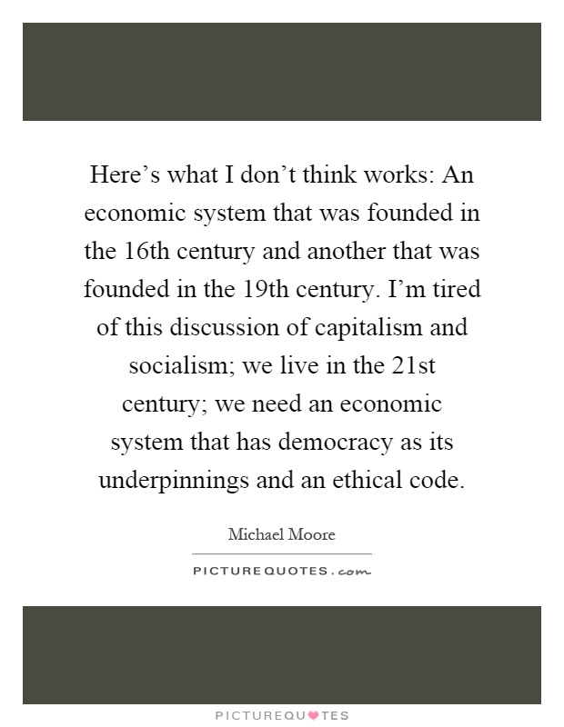 Here's what I don't think works: An economic system that was founded in the 16th century and another that was founded in the 19th century. I'm tired of this discussion of capitalism and socialism; we live in the 21st century; we need an economic system that has democracy as its underpinnings and an ethical code Picture Quote #1