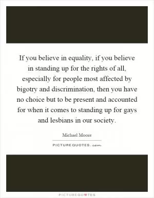 If you believe in equality, if you believe in standing up for the rights of all, especially for people most affected by bigotry and discrimination, then you have no choice but to be present and accounted for when it comes to standing up for gays and lesbians in our society Picture Quote #1
