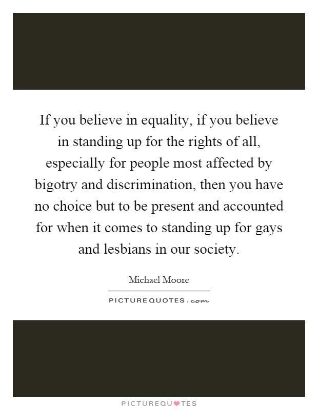 If you believe in equality, if you believe in standing up for the rights of all, especially for people most affected by bigotry and discrimination, then you have no choice but to be present and accounted for when it comes to standing up for gays and lesbians in our society Picture Quote #1