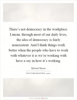 There’s not democracy in the workplace. I mean, through most of our daily lives, the idea of democracy is fairly nonexistent. And I think things work better when the people who have to work with whatever it is we’re working with have a say in how it’s working Picture Quote #1