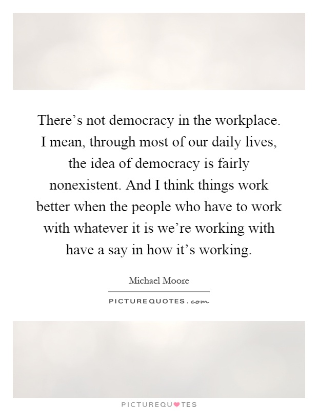 There's not democracy in the workplace. I mean, through most of our daily lives, the idea of democracy is fairly nonexistent. And I think things work better when the people who have to work with whatever it is we're working with have a say in how it's working Picture Quote #1
