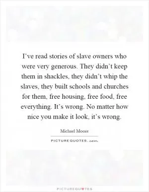I’ve read stories of slave owners who were very generous. They didn’t keep them in shackles, they didn’t whip the slaves, they built schools and churches for them, free housing, free food, free everything. It’s wrong. No matter how nice you make it look, it’s wrong Picture Quote #1