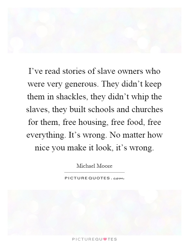 I've read stories of slave owners who were very generous. They didn't keep them in shackles, they didn't whip the slaves, they built schools and churches for them, free housing, free food, free everything. It's wrong. No matter how nice you make it look, it's wrong Picture Quote #1
