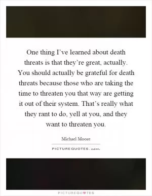 One thing I’ve learned about death threats is that they’re great, actually. You should actually be grateful for death threats because those who are taking the time to threaten you that way are getting it out of their system. That’s really what they rant to do, yell at you, and they want to threaten you Picture Quote #1