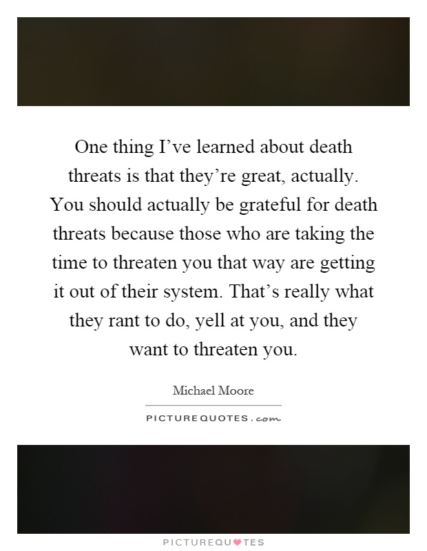 One thing I've learned about death threats is that they're great, actually. You should actually be grateful for death threats because those who are taking the time to threaten you that way are getting it out of their system. That's really what they rant to do, yell at you, and they want to threaten you Picture Quote #1