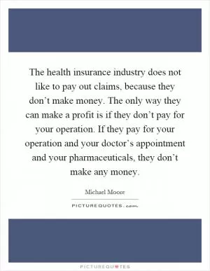 The health insurance industry does not like to pay out claims, because they don’t make money. The only way they can make a profit is if they don’t pay for your operation. If they pay for your operation and your doctor’s appointment and your pharmaceuticals, they don’t make any money Picture Quote #1