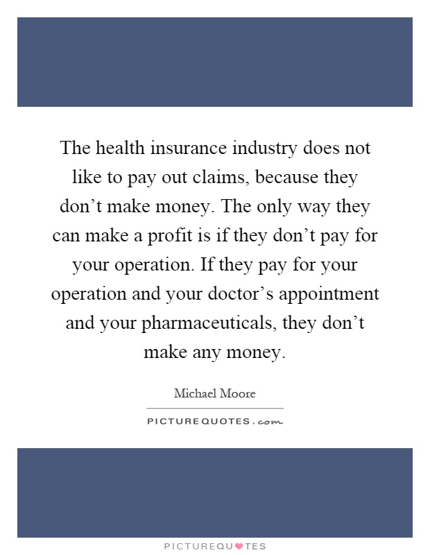 The health insurance industry does not like to pay out claims, because they don't make money. The only way they can make a profit is if they don't pay for your operation. If they pay for your operation and your doctor's appointment and your pharmaceuticals, they don't make any money Picture Quote #1