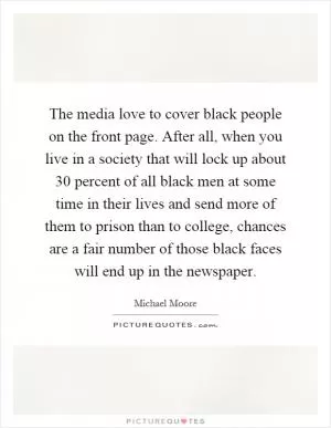 The media love to cover black people on the front page. After all, when you live in a society that will lock up about 30 percent of all black men at some time in their lives and send more of them to prison than to college, chances are a fair number of those black faces will end up in the newspaper Picture Quote #1