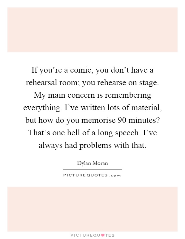 If you're a comic, you don't have a rehearsal room; you rehearse on stage. My main concern is remembering everything. I've written lots of material, but how do you memorise 90 minutes? That's one hell of a long speech. I've always had problems with that Picture Quote #1