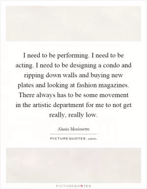I need to be performing. I need to be acting. I need to be designing a condo and ripping down walls and buying new plates and looking at fashion magazines. There always has to be some movement in the artistic department for me to not get really, really low Picture Quote #1