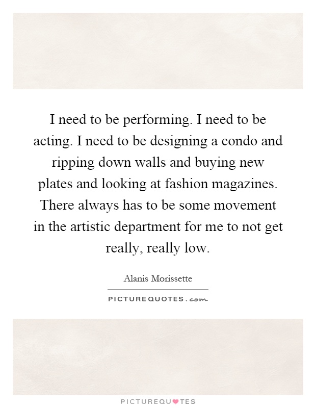 I need to be performing. I need to be acting. I need to be designing a condo and ripping down walls and buying new plates and looking at fashion magazines. There always has to be some movement in the artistic department for me to not get really, really low Picture Quote #1