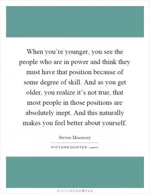When you’re younger, you see the people who are in power and think they must have that position because of some degree of skill. And as you get older, you realize it’s not true, that most people in those positions are absolutely inept. And this naturally makes you feel better about yourself Picture Quote #1