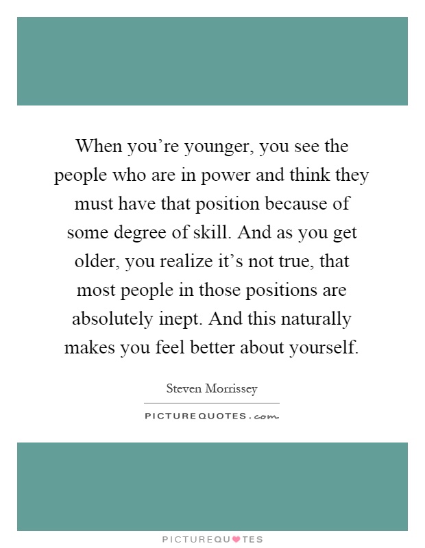 When you're younger, you see the people who are in power and think they must have that position because of some degree of skill. And as you get older, you realize it's not true, that most people in those positions are absolutely inept. And this naturally makes you feel better about yourself Picture Quote #1