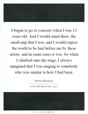 I began to go to concerts when I was 12 years old. And I would stand there, the small imp that I was, and I would expect the world to be laid before me by these artists, and in some cases it was. So when I climbed onto the stage, I always imagined that I was singing to somebody who was similar to how I had been Picture Quote #1