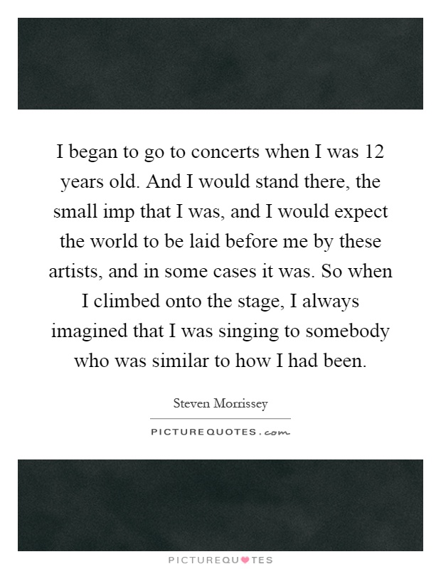 I began to go to concerts when I was 12 years old. And I would stand there, the small imp that I was, and I would expect the world to be laid before me by these artists, and in some cases it was. So when I climbed onto the stage, I always imagined that I was singing to somebody who was similar to how I had been Picture Quote #1