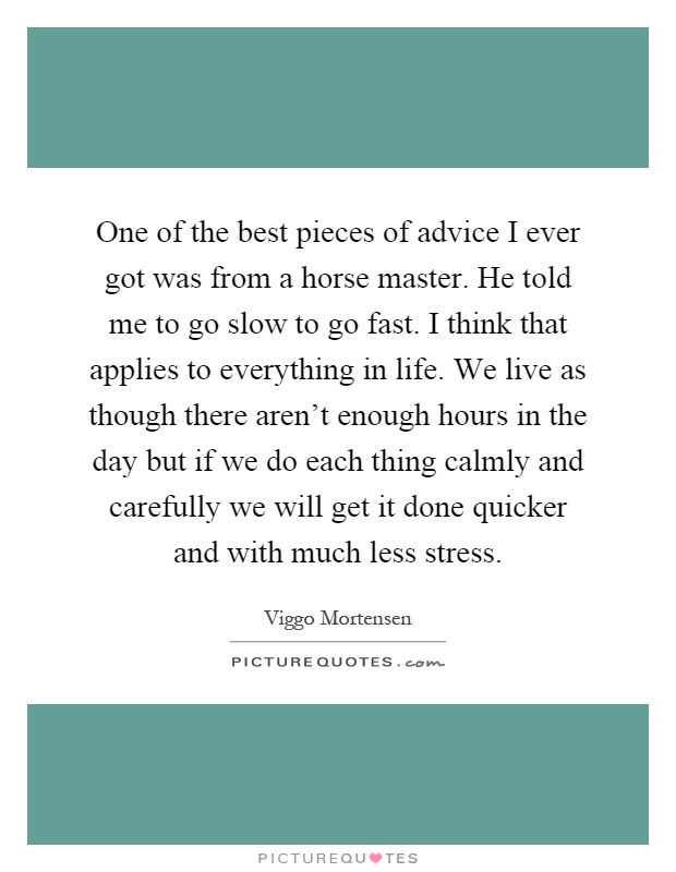 One of the best pieces of advice I ever got was from a horse master. He told me to go slow to go fast. I think that applies to everything in life. We live as though there aren’t enough hours in the day but if we do each thing calmly and carefully we will get it done quicker and with much less stress Picture Quote #1