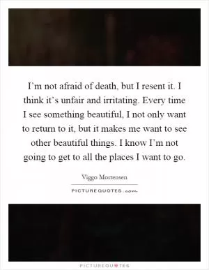 I’m not afraid of death, but I resent it. I think it’s unfair and irritating. Every time I see something beautiful, I not only want to return to it, but it makes me want to see other beautiful things. I know I’m not going to get to all the places I want to go Picture Quote #1