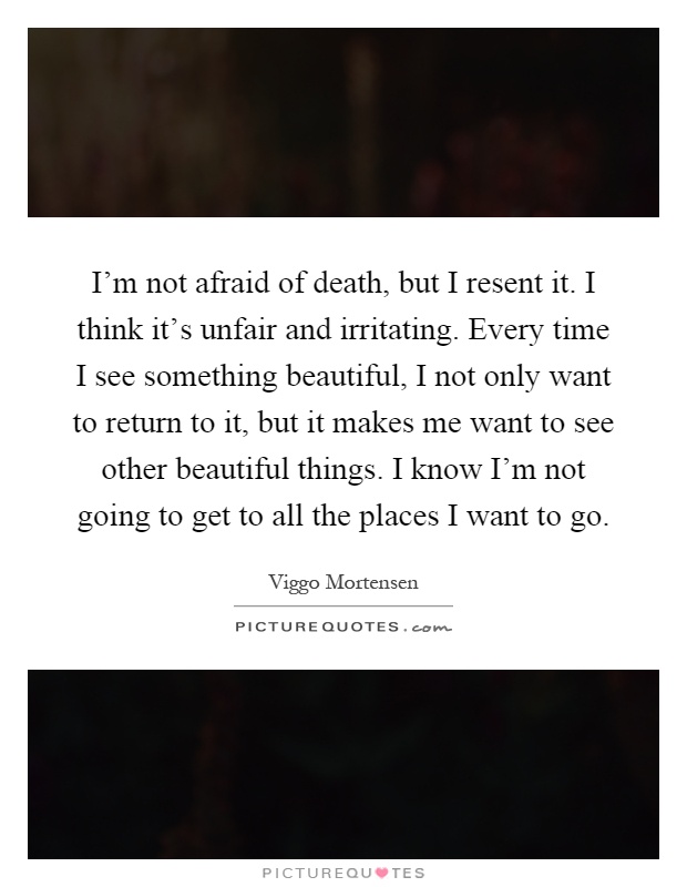I'm not afraid of death, but I resent it. I think it's unfair and irritating. Every time I see something beautiful, I not only want to return to it, but it makes me want to see other beautiful things. I know I'm not going to get to all the places I want to go Picture Quote #1