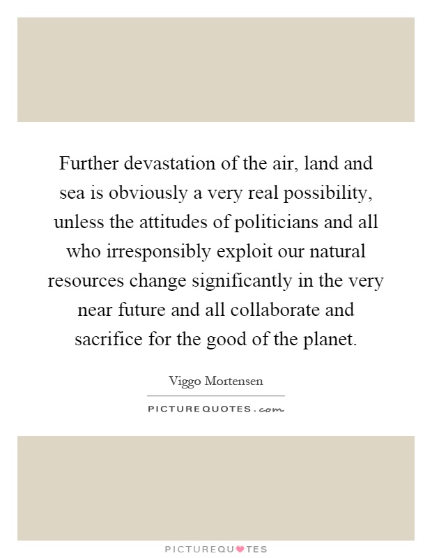 Further devastation of the air, land and sea is obviously a very real possibility, unless the attitudes of politicians and all who irresponsibly exploit our natural resources change significantly in the very near future and all collaborate and sacrifice for the good of the planet Picture Quote #1