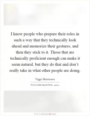 I know people who prepare their roles in such a way that they technically look ahead and memorize their gestures, and then they stick to it. Those that are technically proficient enough can make it seem natural, but they do that and don’t really take in what other people are doing Picture Quote #1
