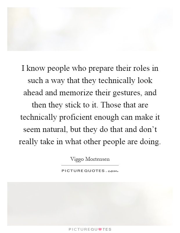 I know people who prepare their roles in such a way that they technically look ahead and memorize their gestures, and then they stick to it. Those that are technically proficient enough can make it seem natural, but they do that and don't really take in what other people are doing Picture Quote #1