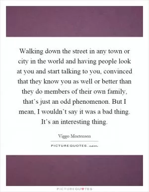 Walking down the street in any town or city in the world and having people look at you and start talking to you, convinced that they know you as well or better than they do members of their own family, that’s just an odd phenomenon. But I mean, I wouldn’t say it was a bad thing. It’s an interesting thing Picture Quote #1