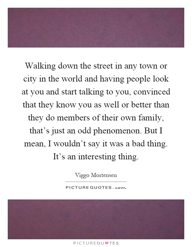 Walking down the street in any town or city in the world and having people look at you and start talking to you, convinced that they know you as well or better than they do members of their own family, that's just an odd phenomenon. But I mean, I wouldn't say it was a bad thing. It's an interesting thing Picture Quote #1