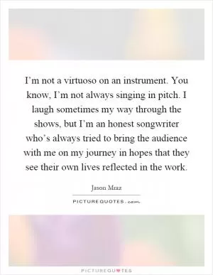 I’m not a virtuoso on an instrument. You know, I’m not always singing in pitch. I laugh sometimes my way through the shows, but I’m an honest songwriter who’s always tried to bring the audience with me on my journey in hopes that they see their own lives reflected in the work Picture Quote #1