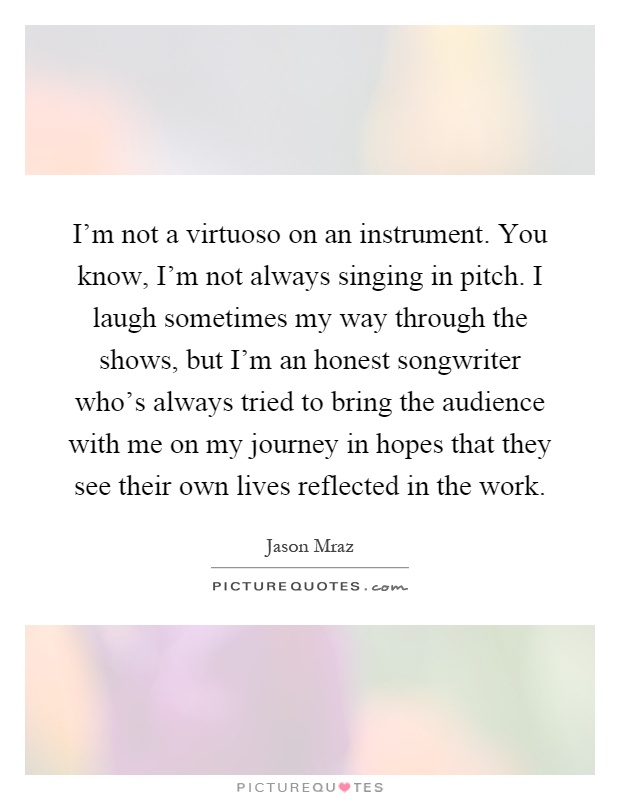 I'm not a virtuoso on an instrument. You know, I'm not always singing in pitch. I laugh sometimes my way through the shows, but I'm an honest songwriter who's always tried to bring the audience with me on my journey in hopes that they see their own lives reflected in the work Picture Quote #1