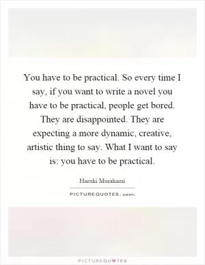 You have to be practical. So every time I say, if you want to write a novel you have to be practical, people get bored. They are disappointed. They are expecting a more dynamic, creative, artistic thing to say. What I want to say is: you have to be practical Picture Quote #1