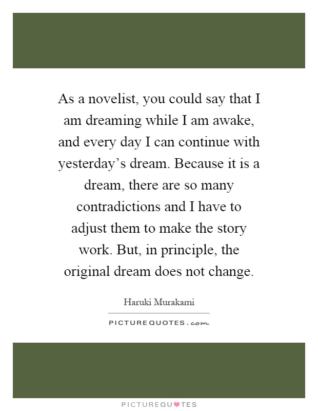 As a novelist, you could say that I am dreaming while I am awake, and every day I can continue with yesterday's dream. Because it is a dream, there are so many contradictions and I have to adjust them to make the story work. But, in principle, the original dream does not change Picture Quote #1