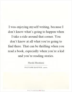 I was enjoying myself writing, because I don’t know what’s going to happen when I take a ride around that corner. You don’t know at all what you’re going to find there. That can be thrilling when you read a book, especially when you’re a kid and you’re reading stories Picture Quote #1