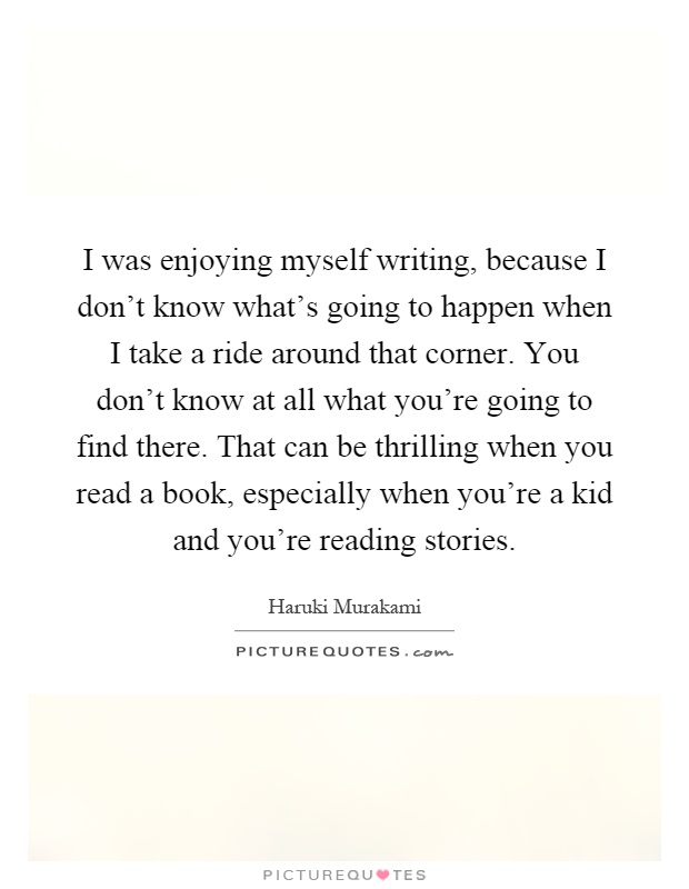 I was enjoying myself writing, because I don't know what's going to happen when I take a ride around that corner. You don't know at all what you're going to find there. That can be thrilling when you read a book, especially when you're a kid and you're reading stories Picture Quote #1