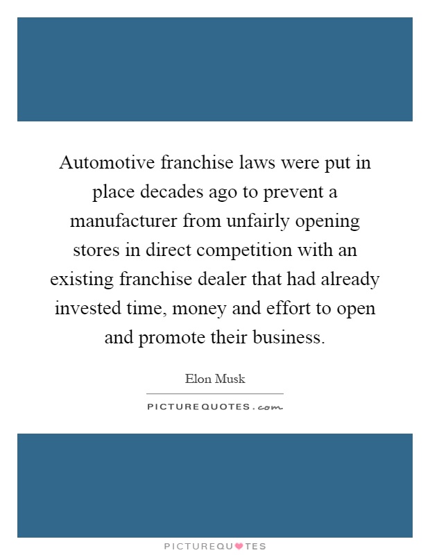 Automotive franchise laws were put in place decades ago to prevent a manufacturer from unfairly opening stores in direct competition with an existing franchise dealer that had already invested time, money and effort to open and promote their business Picture Quote #1