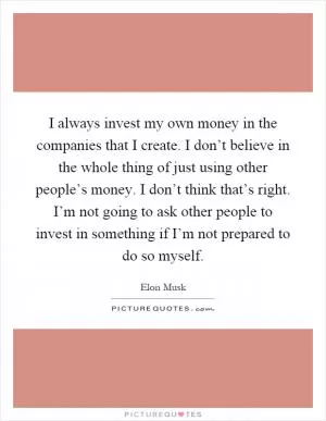 I always invest my own money in the companies that I create. I don’t believe in the whole thing of just using other people’s money. I don’t think that’s right. I’m not going to ask other people to invest in something if I’m not prepared to do so myself Picture Quote #1